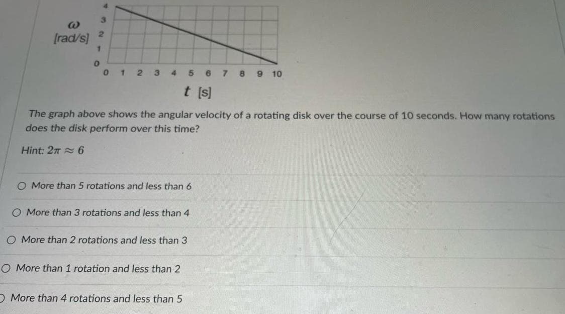 W
[rad/s]
1
0
4
3
2
0 1 2 3 4 5 6 7 8 9 10
t [s]
The graph above shows the angular velocity of a rotating disk over the course of 10 seconds. How many rotations
does the disk perform over this time?
Hint: 26
O More than 5 rotations and less than 6
O More than 3 rotations and less than 4
O More than 2 rotations and less than 3
O More than 1 rotation and less than 2
More than 4 rotations and less than 5