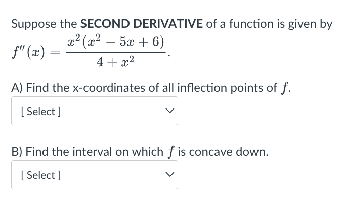 Suppose the SECOND DERIVATIVE of a function is given by
x2 (x2 _ 5 +6)
4+x²
A) Find the x-coordinates of all inflection points of f.
[Select]
f" (x)
=
B) Find the interval on which f is concave down.
[Select]