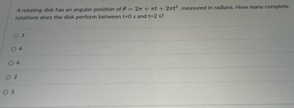 A rotating disk has an angular position of 0 = 2π +πt+2πt², measured in radians. How many complete
rotations does the disk perform between t=0 s and t-2 s?
03
04
06
02
05