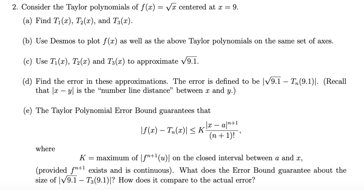2. Consider the Taylor polynomials of f(x) = √√x centered at x = 9.
(a) Find T₁(x), T2(x), and T3(x).
(b) Use Desmos to plot f(x) as well as the above Taylor polynomials on the same set of axes.
(c) Use T₁(x), T2(x) and T3(x) to approximate √9.1.
(d) Find the error in these approximations. The error is defined to be |√9.1 — TË(9.1)]. (Recall
that |xy| is the "number line distance" between x and y.)
(e) The Taylor Polynomial Error Bound guarantees that
x
-
-
|f(x) − Tn(x)| ≤ K
· a|n+1
(n + 1)!
"
where
K =
maximum of f+1 (u)| on the closed interval between a and x,
(provided f+1 exists and is continuous). What does the Error Bound guarantee about the
size of √√9.1 - T3 (9.1)|? How does it compare to the actual error?