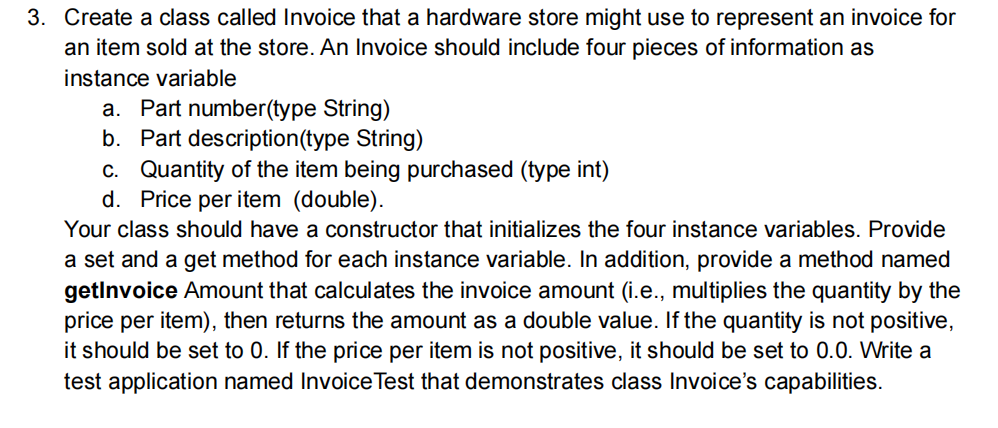 3. Create a class called Invoice that a hardware store might use to represent an invoice for
an item sold at the store. An Invoice should include four pieces of information as
instance variable
a. Part number(type String)
b. Part description(type String)
c. Quantity of the item being purchased (type int)
d. Price per item (double).
Your class should have a constructor that initializes the four instance variables. Provide
a set and a get method for each instance variable. In addition, provide a method named
getlnvoice Amount that calculates the invoice amount (i.e., multiplies the quantity by the
price per item), then returns the amount as a double value. If the quantity is not positive,
it should be set to 0. If the price per item is not positive, it should be set to 0.0. Write a
test application named Invoice Test that demonstrates class Invoice's capabilities.
