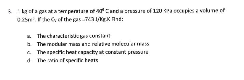 3. 1 kg of a gas at a
temperature of 40° C and a pressure of 120 KPa occupies a volume of
0.25m³. If the Cy of the gas =743 J/Kg.K Find:
a. The characteristic gas constant
b. The modular mass and relative molecular mass
c. The specific heat capacity at constant pressure
d. The ratio of specific heats