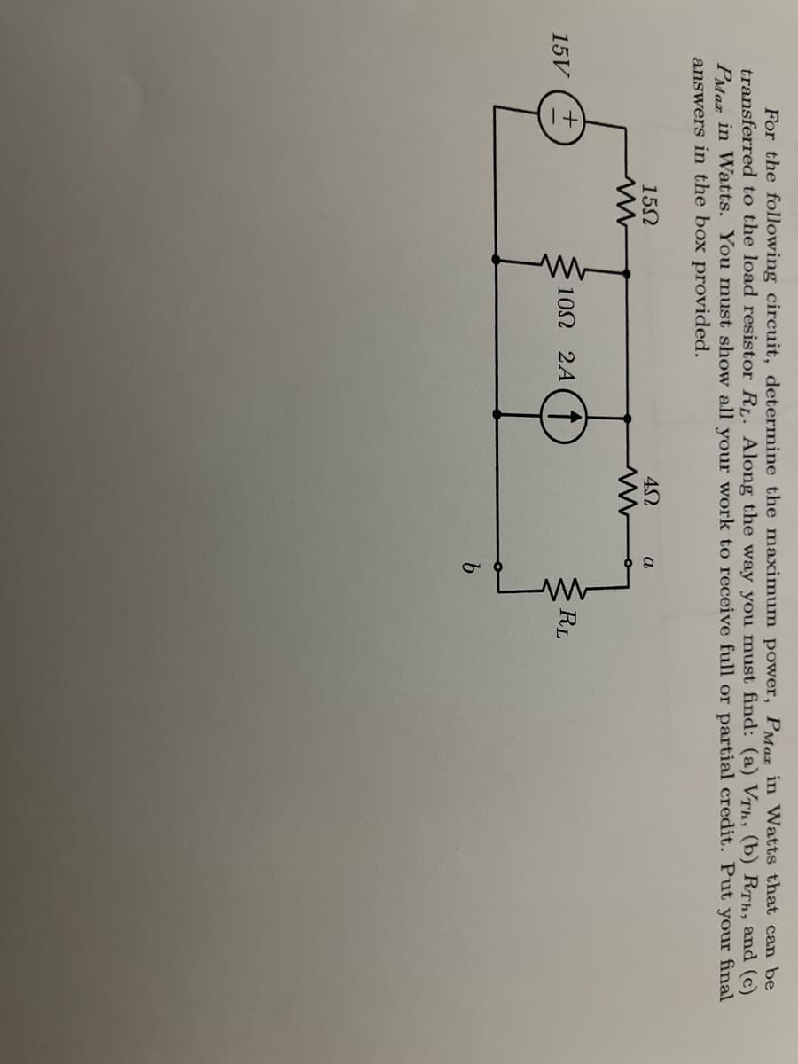 For the following circuit, determine the maximum power, PMa in Watts that can be
transferred to the load resistor RL. Along the way you must find: (a) VTh, (b) RTh, and (c)
PMaz in Watts. You must show all your work to receive full or partial credit. Put your final
answers in the box provided.
15N
a
102 2A( T
RL
15V
