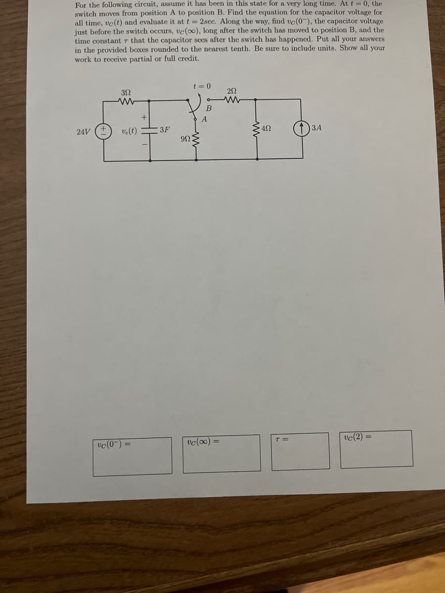 For the following circuit, assume it has been in this state for a very long time. At t = 0, the
switch moves from position A to position B. Find the equation for the capacitor voltage for
all time, vc(t) and evaluate it at t = 2sec. Along the way, find vc(0-), the capacitor voltage
just before the switch occurs, vc(00), long after the switch has moved to position B, and the
time constantr that the capacitor sees after the switch has happened. Put all your answers
in the provided boxes rounded to the nearest tenth. Be sure to include units. Show all your
work to receive partial or full credit.
t = 0
B
ЗА
24V
ve(t)
3F
vc(2) =
vc(0-) =
vc(0) =
