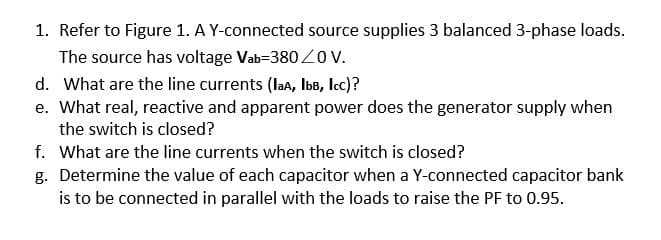 1. Refer to Figure 1. A Y-connected source supplies 3 balanced 3-phase loads.
The source has voltage Vab-380 Z0v.
d. What are the line currents (laA, IbB, Icc)?
e. What real, reactive and apparent power does the generator supply when
the switch is closed?
f. What are the line currents when the switch is closed?
g. Determine the value of each capacitor when a Y-connected capacitor bank
is to be connected in parallel with the loads to raise the PF to 0.95.
