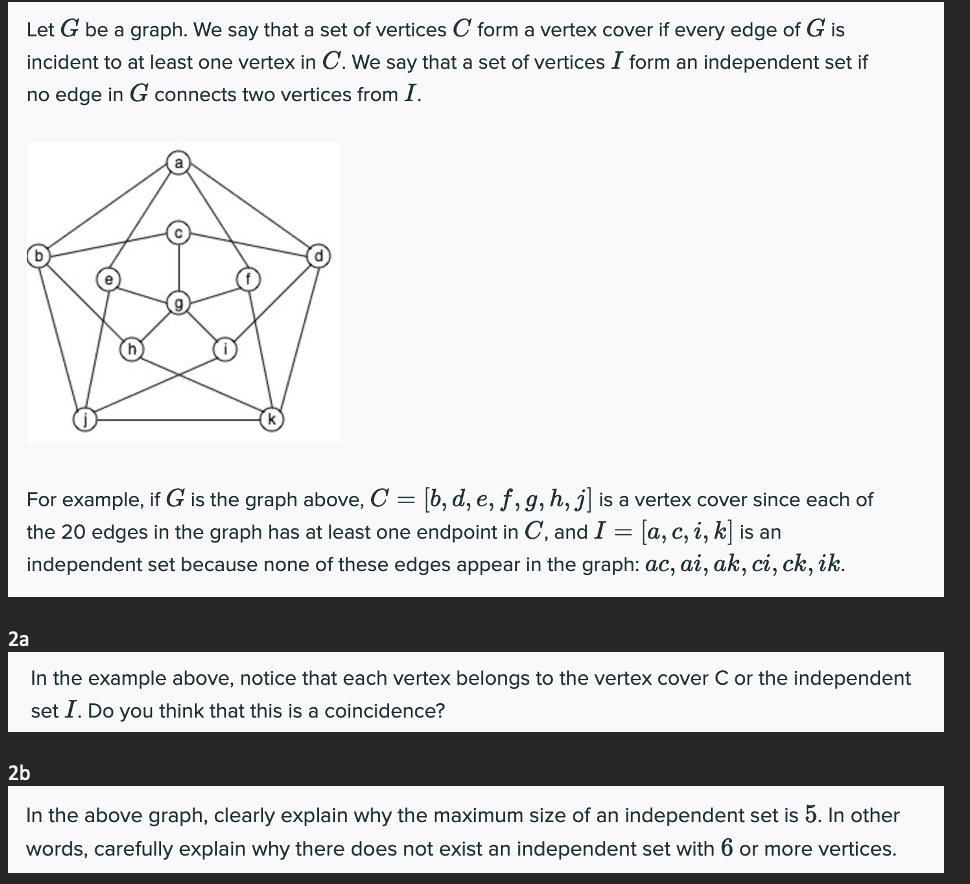 Let G be a graph. We say that a set of vertices C form a vertex cover if every edge of G is
incident to at least one vertex in C. We say that a set of vertices I form an independent set if
no edge in G connects two vertices from I.
For example, if G is the graph above, C = [b, d, e, f, g, h, j] is a vertex cover since each of
the 20 edges in the graph has at least one endpoint in C, and I = = [a, c, i, k] is an
independent set because none of these edges appear in the graph: ac, ai, ak, ci, ck, ik.
2a
In the example above, notice that each vertex belongs to the vertex cover C or the independent
set I. Do you think that this is a coincidence?
2b
In the above graph, clearly explain why the maximum size of an independent set is 5. In other
words, carefully explain why there does not exist an independent set with 6 or more vertices.