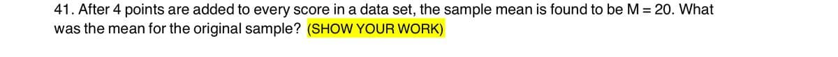 41. After 4 points are added to every score in a data set, the sample mean is found to be M = 20. What
was the mean for the original sample? (SHOW YOUR WORK)
