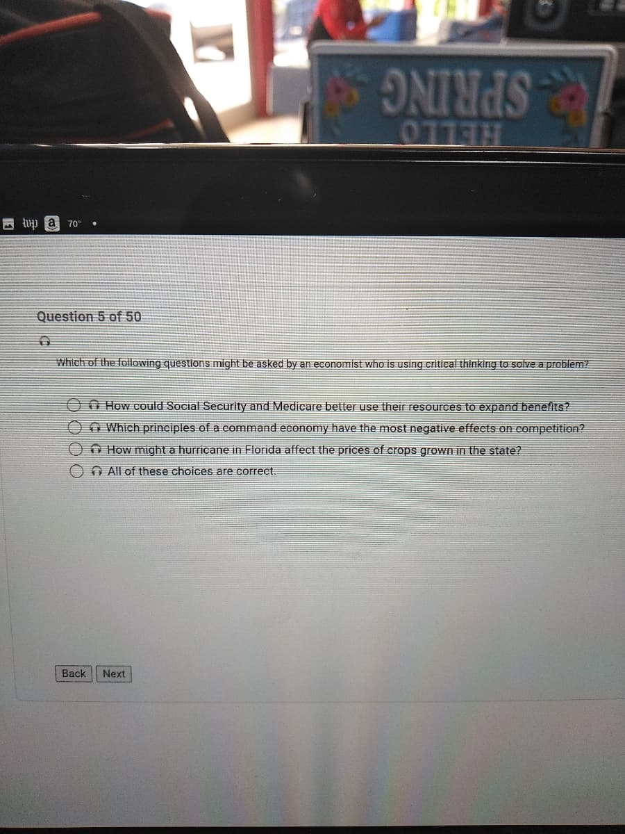 SPRING
四 pa
70°
Question 5 of 50
Which of the following questionis: might be asked by an economist who is using critical thinking to solve a problem2
O How could Social Security and Medicare better use their resources to expand benefits?
O Which principles of a command economy have the most negative effects on competition?
O How might a hurricane in Florida affect the prices of crops grown in the state?
O AIl of these choices are correct.
Back
Next
