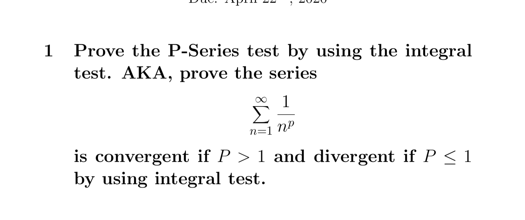 1
Prove the P-Series test by using the integral
test. AKA, prove the series
Σ
n=1 NP
is convergent if P > 1 and divergent if P < 1
by using integral test.
