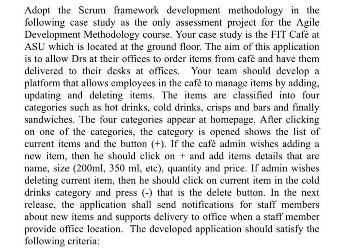 Adopt the Scrum framework development methodology in the
following case study as the only assessment project for the Agile
Development Methodology course. Your case study is the FIT Café at
ASU which is located at the ground floor. The aim of this application
is to allow Drs at their offices to order items from café and have them
delivered to their desks at offices.
Your team should develop a
platform that allows employees in the café to manage items by adding,
updating and deleting items. The items are classified into four
categories such as hot drinks, cold drinks, crisps and bars and finally
sandwiches. The four categories appear at homepage. After clicking
on one of the categories, the category is opened shows the list of
current items and the button (+). If the café admin wishes adding a
new item, then he should click on + and add items details that are
name, size (200ml, 350 ml, etc), quantity and price. If admin wishes
deleting current item, then he should click on current item in the cold
drinks category and press (-) that is the delete button. In the next
release, the application shall send notifications for staff members
about new items and supports delivery to office when a staff member
provide office location. The developed application should satisfy the
following criteria:
