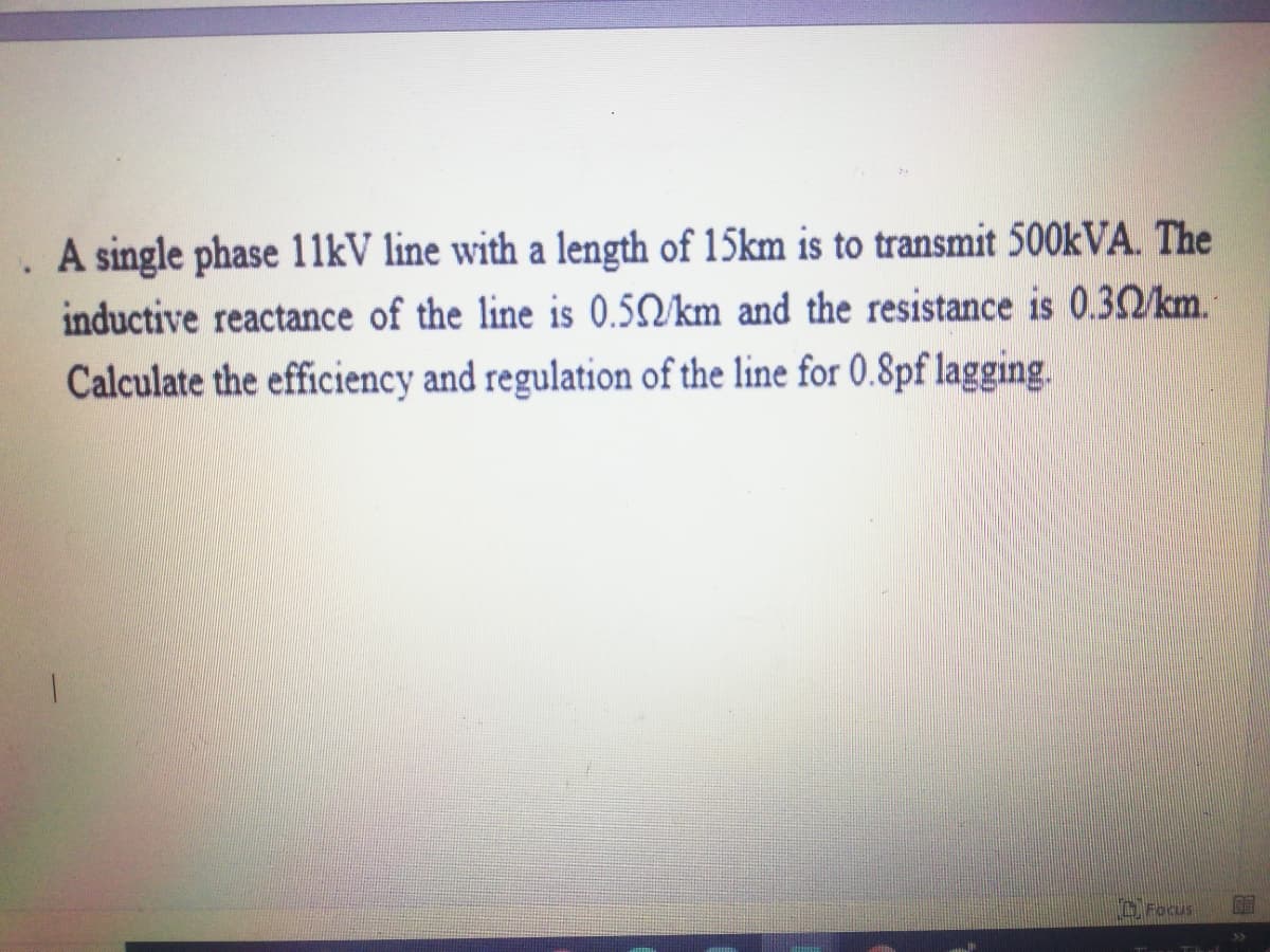 . A single phase 11kV line with a length of 15km is to transmit 500kVA. The
inductive reactance of the line is 0.5/km and the resistance is 0.32/km.
Calculate the efficiency and regulation of the line for 0.8pf lagging.
OFocus
