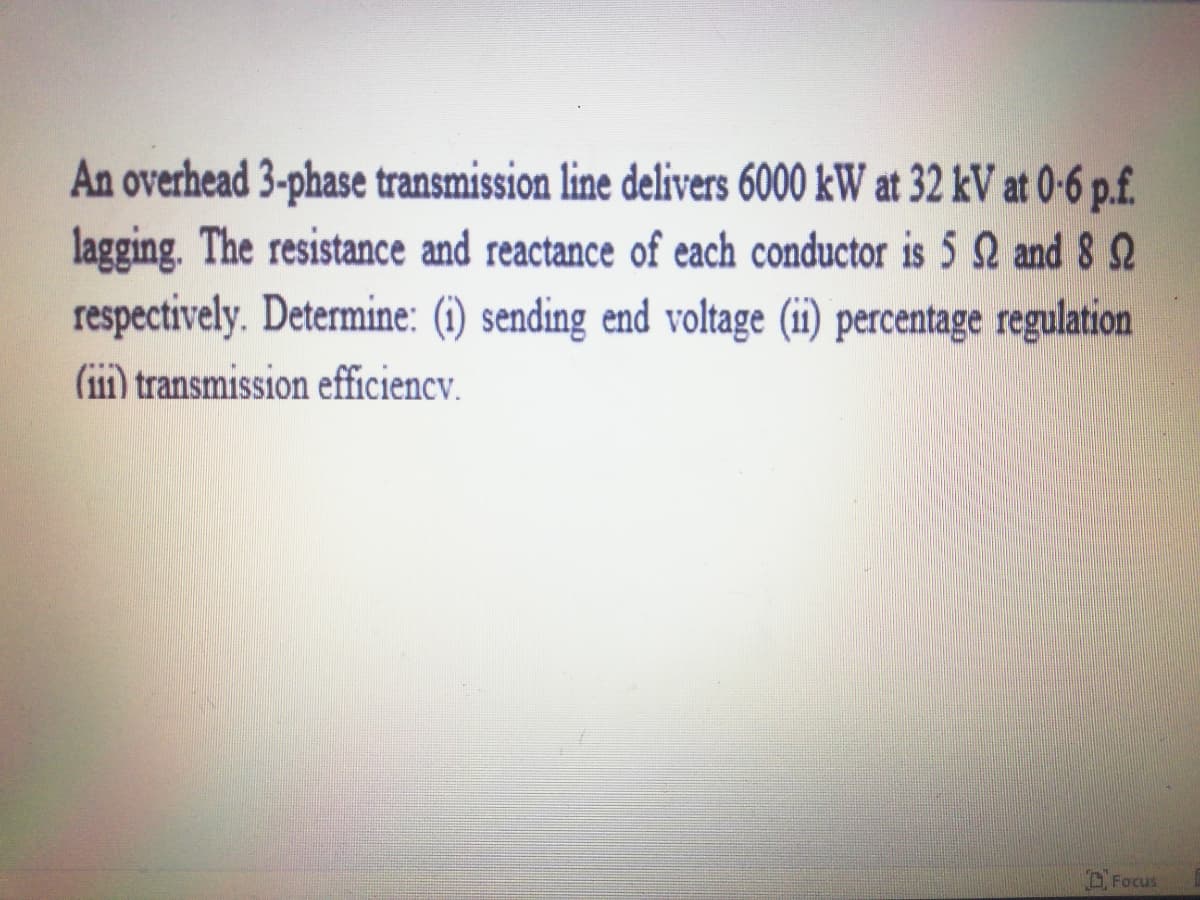 An overhead 3-phase transmission line delivers 6000 kW at 32 kV at 0-6 p.f.
lagging. The resistance and reactance of each conductor is 5 Q and 8 2
respectively. Determine: (i) sending end voltage (ii) percentage regulation
(ii) transmission efficiency.
A Focus
