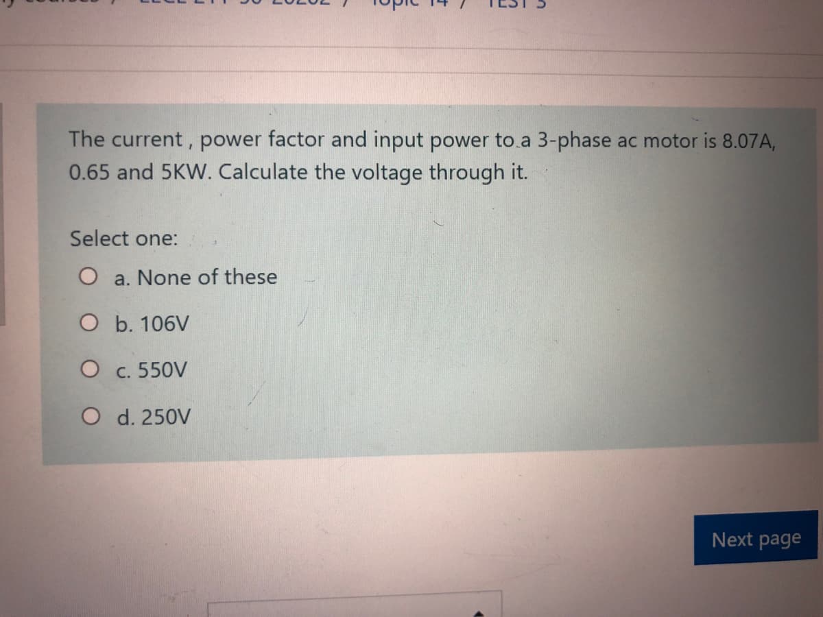 The current, power factor and input power to.a 3-phase ac motor is 8.07A,
0.65 and 5KW. Calculate the voltage through it.
Select one:
O a. None of these
O b. 106V
O c. 550V
O d. 250V
Next page
