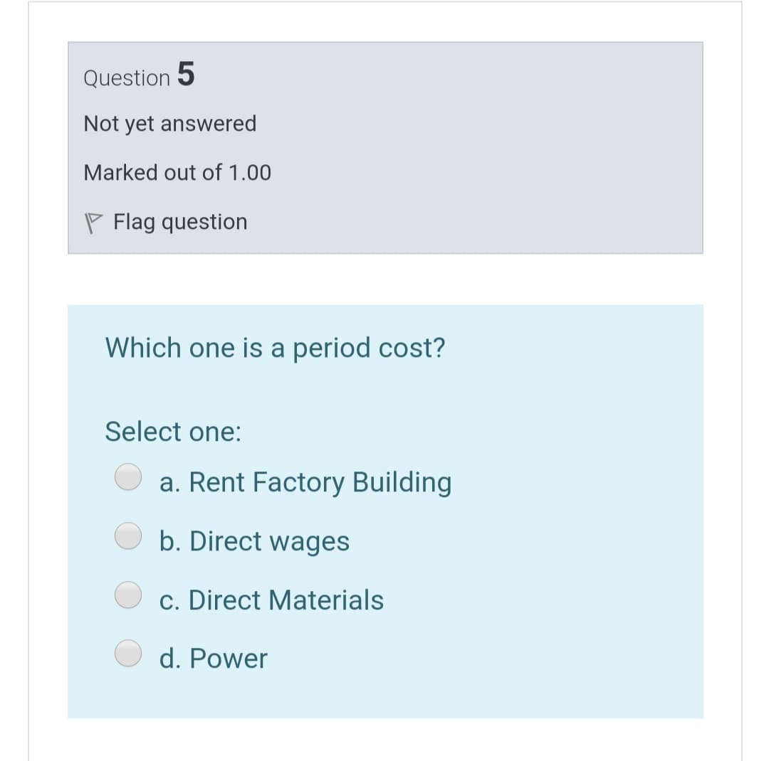 Question 5
Not yet answered
Marked out of 1.00
P Flag question
Which one is a period cost?
Select one:
a. Rent Factory Building
b. Direct wages
c. Direct Materials
d. Power
