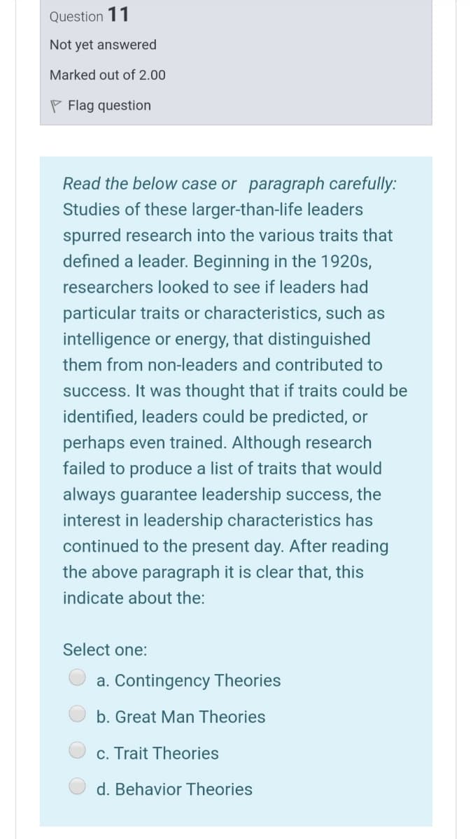 Question 11
Not yet answered
Marked out of 2.00
P Flag question
Read the below case or paragraph carefully:
Studies of these larger-than-life leaders
spurred research into the various traits that
defined a leader. Beginning in the 1920s,
researchers looked to see if leaders had
particular traits or characteristics, such as
intelligence or energy, that distinguished
them from non-leaders and contributed to
success. It was thought that if traits could be
identified, leaders could be predicted, or
perhaps even trained. Although research
failed to produce a list of traits that would
always guarantee leadership success, the
interest in leadership characteristics has
continued to the present day. After reading
the above paragraph it is clear that, this
indicate about the:
Select one:
a. Contingency Theories
b. Great Man Theories
c. Trait Theories
d. Behavior Theories
