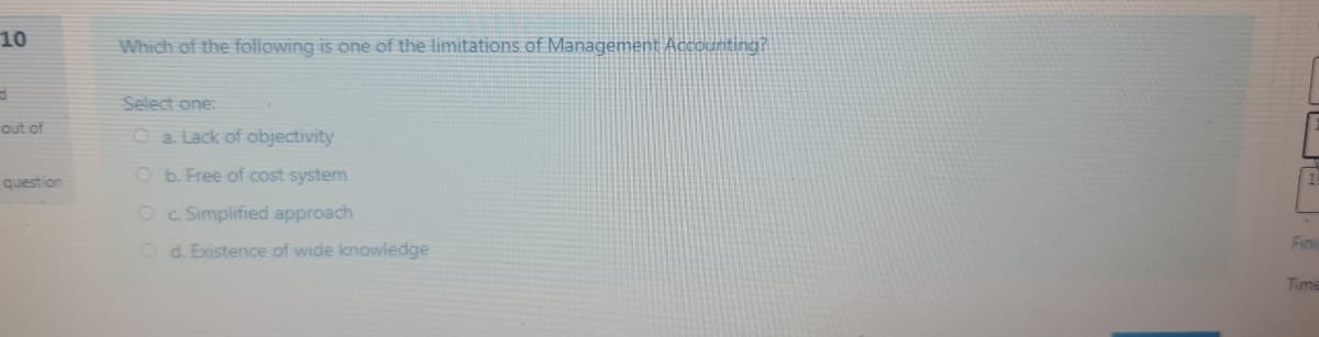 10
Which of the following is one of the limitations of Management Accounting?
Select one:
out of
O a. Lack of objectivity
O b. Free of cost system
question
Oc Simplified approach
Fin
O d. Existence of wide knowledge
Time
