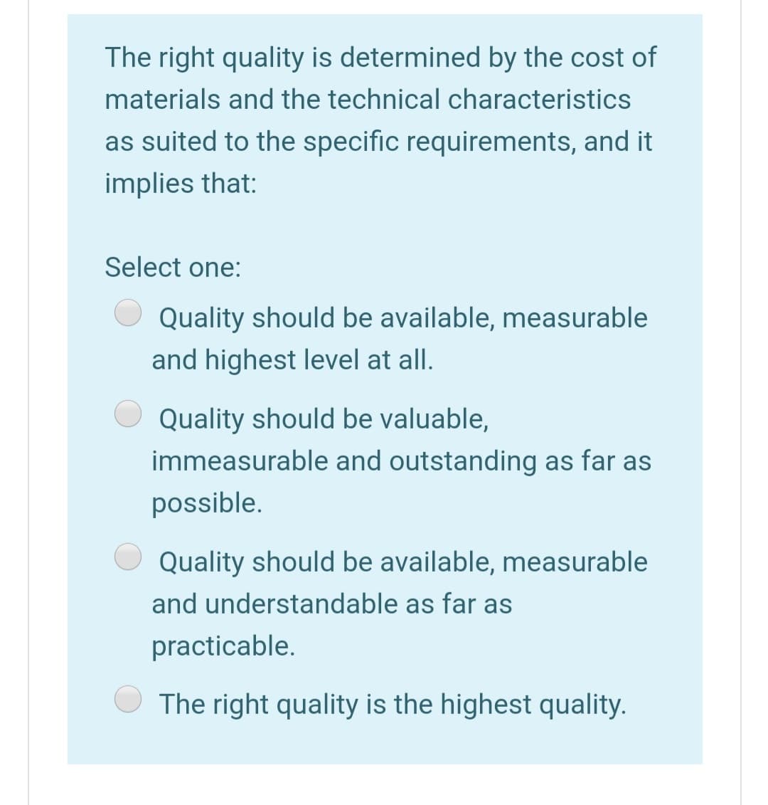 The right quality is determined by the cost of
materials and the technical characteristics
as suited to the specific requirements, and it
implies that:
Select one:
Quality should be available, measurable
and highest level at all.
Quality should be valuable,
immeasurable and outstanding as far as
possible.
Quality should be available, measurable
and understandable as far as
practicable.
The right quality is the highest quality.
