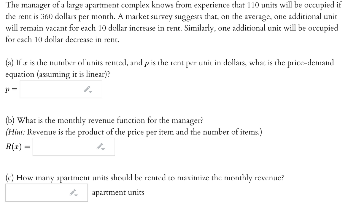 The manager of a large apartment complex knows from experience that 110 units will be occupied if
the rent is 360 dollars per month. A market survey suggests that, on the average, one additional unit
will remain vacant for each 10 dollar increase in rent. Similarly, one additional unit will be occupied
for each 10 dollar decrease in rent.
(a) If æ is the number of units rented, and p is the rent per unit in dollars, what is the price-demand
equation (assuming it is linear)?
p =
(b) What is the monthly revenue function for the manager?
(Hint: Revenue is the product of the price per item and the number of items.)
R(x) =
(c) How many apartment units should be rented to maximize the monthly revenue?
apartment units
