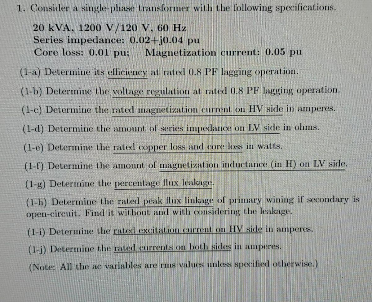 1. Consider a single-phase transformer with the following specifications.
20 kVA, 1200 V/120 V, 60 Hz
Series impedance: 0.02+j0.04 pu
Core loss: 0.01 pu;
Magnetization current: 0.05 pu
(1-a) Determine its efficiency at rated 0.8 PF lagging operation.
(1-b) Determine the voltage regulation at rated 0.8 PF lagging operation.
(1-c) Determine the rated magnetization current on HV side in amperes.
(1-d) Determine the amount of series impedance on LV side in ohms.
(1-e) Determine the rated copper loss and core loss in watts.
(1-f) Determine the amount of magnetization inductance (in H) on LV side.
(1-g) Determine the percentage flux leakage.
(1-h) Determine the rated peak flux linkage of primary wining if secondary is
open-circuit. Find it without and with considering the leakage.
(1-i) Determine the rated excitation current on HV side in amperes.
(1-j) Determnine the rated currents on both sides in amperes.
(Note: All the ac variables are rms values unless specified otherwise.)
