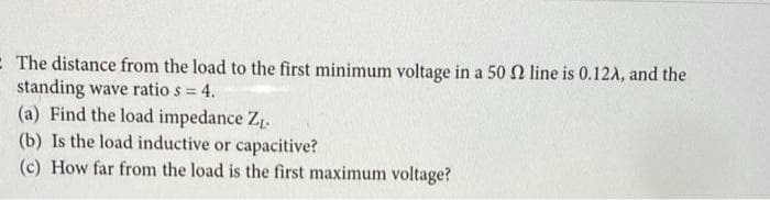 - The distance from the load to the first minimum voltage in a 50 N line is 0.12A, and the
standing wave ratio s = 4.
(a) Find the load impedance Z1.
(b) Is the load inductive or capacitive?
(c) How far from the load is the first maximum voltage?
%3D
