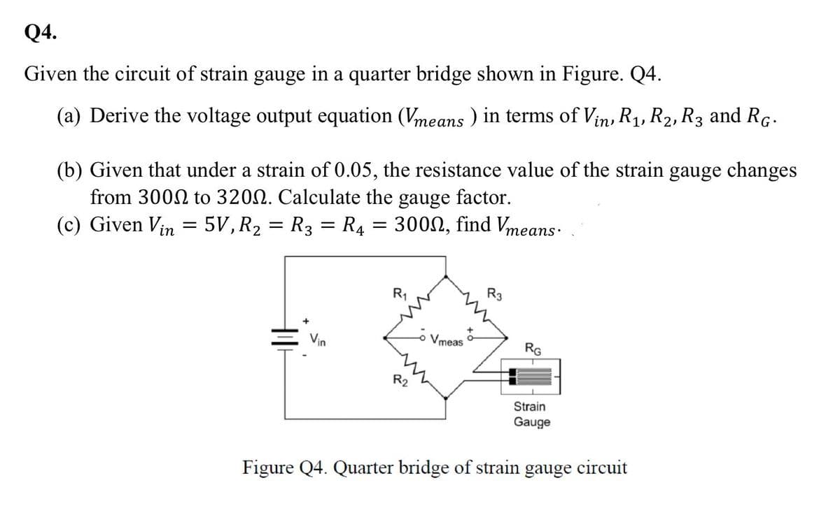 Q4.
Given the circuit of strain gauge in a quarter bridge shown in Figure. Q4.
(a) Derive the voltage output equation (Vmeans ) in terms of Vin, R1, R2, R3 and RG.
(b) Given that under a strain of 0.05, the resistance value of the strain gauge changes
from 3002 to 3200. Calculate the gauge factor.
(c) Given Vin = 5V, R2 = R3 = R4 = 3000, find Vmeans.
R1
R3
Vin
Vmeas -
RG
R2
Strain
Gauge
Figure Q4. Quarter bridge of strain gauge circuit
