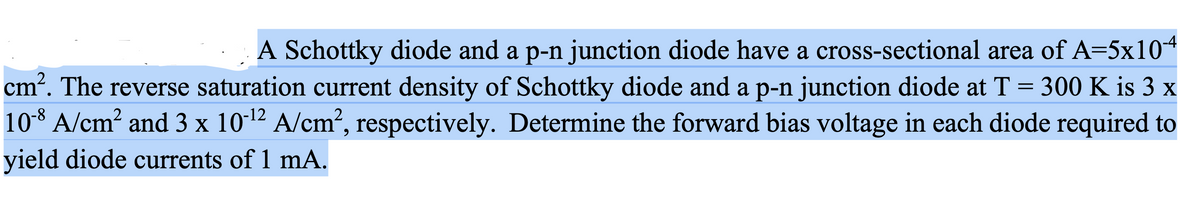A Schottky diode and a p-n junction diode have a cross-sectional area of A=5x104
cm. The reverse saturation current density of Schottky diode and a p-n junction diode at T = 300 K is 3 x
108 A/cm? and 3 x 10-12 A/cm², respectively. Determine the forward bias voltage in each diode required to
yield diode currents of 1 mA.
