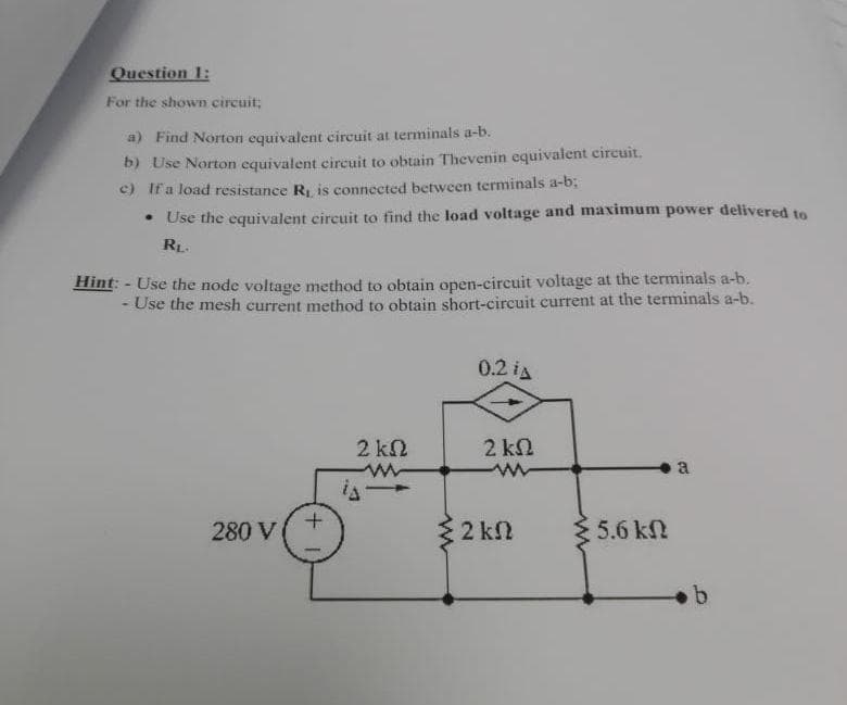 Question 1:
For the shown circuit;
a) Find Norton equivalent circuit at terminals a-b.
b) Use Norton equivalent circuit to obtain Thevenin equivalent circuit.
c) If a load resistance R, is connected between terminals a-b;
• Use the equivalent circuit to find the load voltage and maximum power delivered to
RL.
Hint: - Use the node voltage method to obtain open-cireuit voltage at the terminals a-b.
- Use the mesh current method to obtain short-circuit current at the terminals a-b.
0.2 iA
2 kn
2 k2
a
280 V
3 2 kn
5.6 kN
