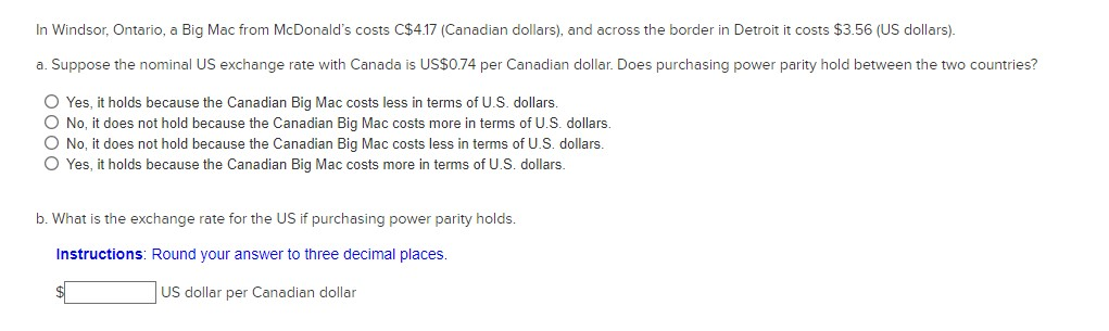 In Windsor, Ontario, a Big Mac from McDonald's costs C$4.17 (Canadian dollars), and across the border in Detroit it costs $3.56 (US dollars).
a. Suppose the nominal US exchange rate with Canada is US$0.74 per Canadian dollar. Does purchasing power parity hold between the two countries?
O Yes, it holds because the Canadian Big Mac costs less in terms of U.S. dollars.
O No, it does not hold because the Canadian Big Mac costs more in terms of U.S. dollars.
O No, it does not hold because the Canadian Big Mac costs less in terms of U.S. dollars.
O Yes, it holds because the Canadian Big Mac costs more in terms of U.S. dollars.
b. What is the exchange rate for the US if purchasing power parity holds.
Instructions: Round your answer to three decimal places.
US dollar per Canadian dollar
$