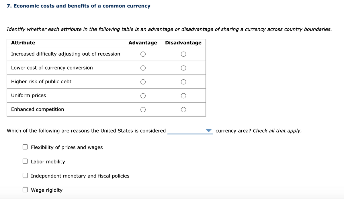 7. Economic costs and benefits of a common currency
Identify whether each attribute in the following table is an advantage or disadvantage of sharing a currency across country boundaries.
Advantage Disadvantage
Attribute
Increased difficulty adjusting out of recession
Lower cost of currency conversion
Higher risk of public debt
Uniform prices
Enhanced competition
Which of the following are reasons the United States is considered
Flexibility of prices and wages
Labor mobility
Independent monetary and fiscal policies
Wage rigidity
οιοιο
currency area? Check all that apply.
