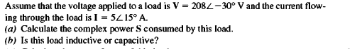 Assume that the voltage applied to a load is V = 2082-30° V and the current flow-
ing through the load is I = 5Z15° A.
(a) Calculate the complex power S consumed by this load.
(b) Is this load inductive or capacitive?
