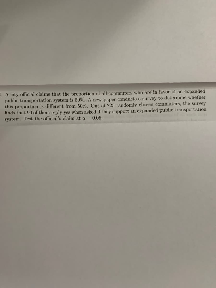 1. A city official claims that the proportion of all commuters who are in favor of an expanded
public transportation system is 50%. A newspaper conducts a survey to determine whether
this proportion is different from 50%. Out of 225 randomly chosen commuters, the survey
finds that 90 of them reply yes when asked if they support an expanded public transportation
system. Test the official's claim at a = 0.05.
