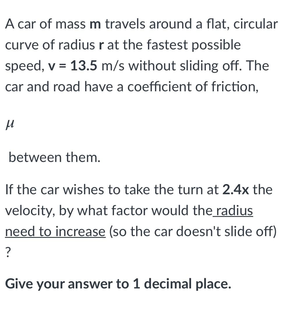 A car of massm travels around a flat, circular
curve of radius r at the fastest possible
speed, v = 13.5 m/s without sliding off. The
car and road have a coefficient of friction,
between them.
If the car wishes to take the turn at 2.4x the
velocity, by what factor would the radius
need to increase (so the car doesn't slide off)
?
Give your answer to 1 decimal place.
