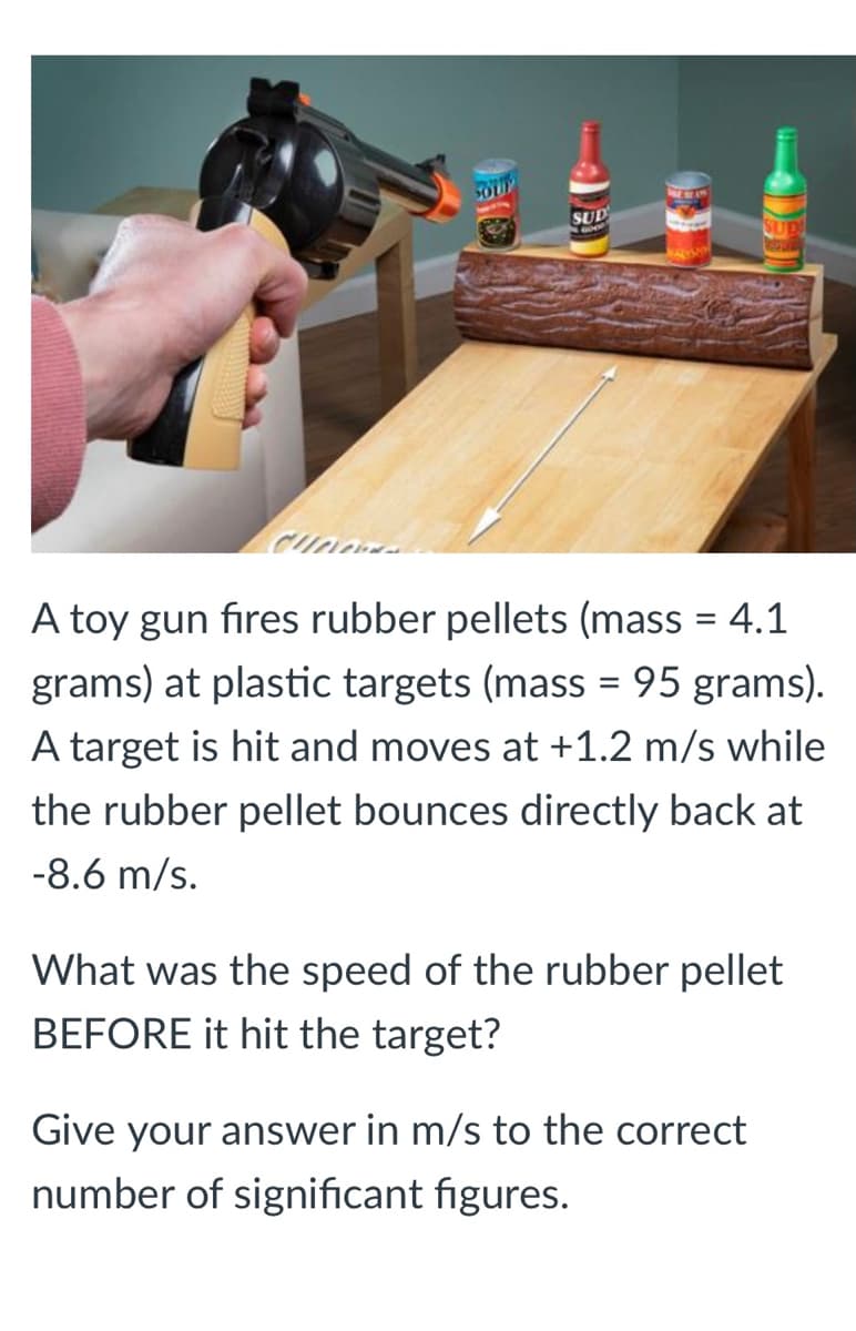SOUP
SUD
A toy gun fires rubber pellets (mass = 4.1
grams) at plastic targets (mass = 95 grams).
A target is hit and moves at +1.2 m/s while
the rubber pellet bounces directly back at
-8.6 m/s.
What was the speed
the rubber pellet
BEFORE it hit the target?
Give your answer in m/s to the correct
number of significant figures.
