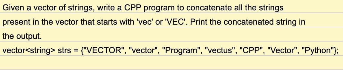 Given a vector of strings, write a CPP program to concatenate all the strings
present in the vector that starts with 'vec' or 'VEC'. Print the concatenated string in
the output.
vector<string> strs = {"VECTOR", "vector", "Program", "vectus", "CPP", "Vector", "Python"};
