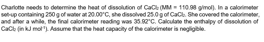 Charlotte needs to determine the heat of dissolution of CaCl2 (MM = 110.98 g/mol). In a calorimeter
set-up containing 250 g of water at 20.00°C, she dissolved 25.0 g of CaCl2. She covered the calorimeter,
and after a while, the final calorimeter reading was 35.92°C. Calculate the enthalpy of dissolution of
CaCl2 (in kJ mol1). Assume that the heat capacity of the calorimeter is negligible.
