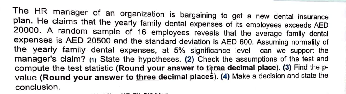 The HR manager of an organization is bargaining to get a new dental insurance
plan. He claims that the yearly family dental expenses of its employees exceeds AED
20000. A random sample of 16 employees reveals that the average family dental
expenses is AED 20500 and the standard deviation is AED 600. Assuming normality of
the yearly family dental expenses, at 5% significance level can we support the
manager's claim? (1) State the hypotheses. (2) Check the assumptions of the test and
compute the test statistic (Round your answer to three decimal place). (3) Find the p-
value (Round your answer to three decimal places). (4) Make a decision and state the
conclusion.