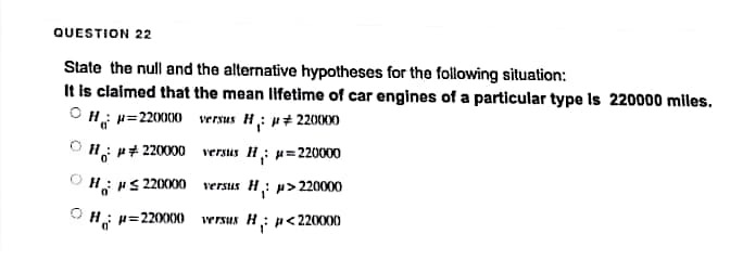 QUESTION 22
State the null and the alternative hypotheses for the following situation:
It is claimed that the mean lifetime of car engines of a particular type Is 220000 miles.
ⒸHR=220000
versus H: ## 220000
ⒸH: ## 220000
versus H₁: μ=220000
H #≤ 220000
ⒸH; p=220000
versus H: μ>220000
versus H; p<220000