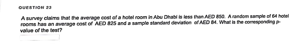 QUESTION 23
A survey claims that the average cost of a hotel room in Abu Dhabi is less than AED 850. A random sample of 64 hotel
rooms has an average cost of AED 825 and a sample standard deviation of AED 84. What is the corresponding p-
value of the test?