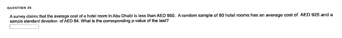 QUESTION 25
A survey claims that the average cost of a hotel room in Abu Dhabi is less than AED 950. A random sample of 80 hotel rooms has an average cost of AED 925 and a
sample standard deviation of AED 84. What is the corresponding p-value of the test?
