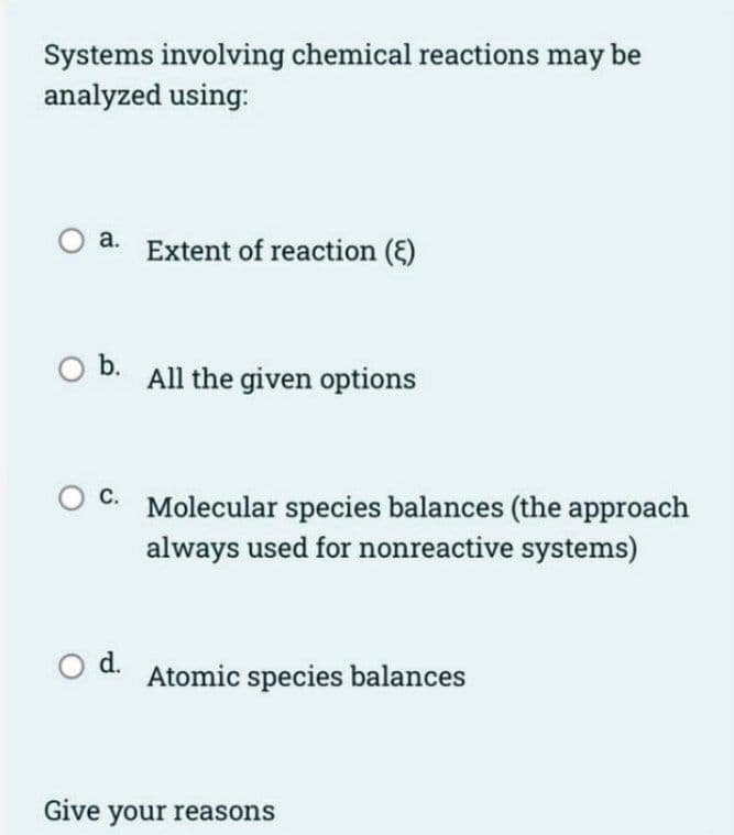 Systems involving chemical reactions may be
analyzed using:
a. Extent of reaction ()
O b. All the given options
C. Molecular species balances (the approach
always used for nonreactive systems)
O d. Atomic species balances
Give your reasons