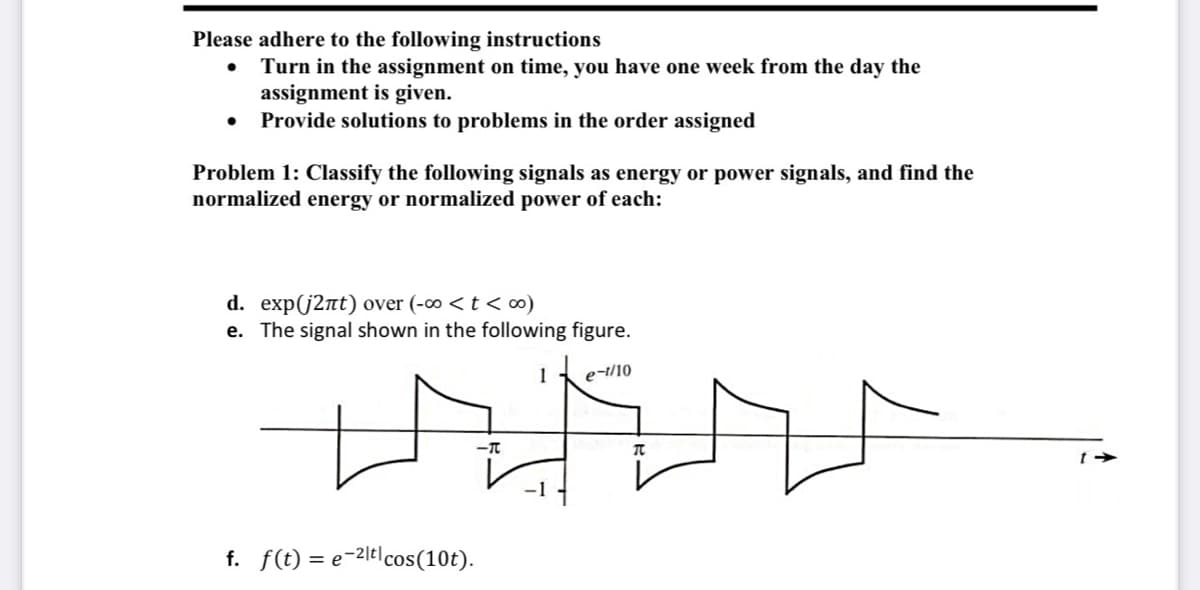 Please adhere to the following instructions
Turn in the assignment on time, you have one week from the day the
assignment is given.
• Provide solutions to problems in the order assigned
Problem 1: Classify the following signals as energy or power signals, and find the
normalized energy or normalized power of each:
d. exp(j2nt) over (-∞ <t < ∞)
e. The signal shown in the following figure.
1
e-t/10
f. f(t) = e-2lt|cos(10t).
