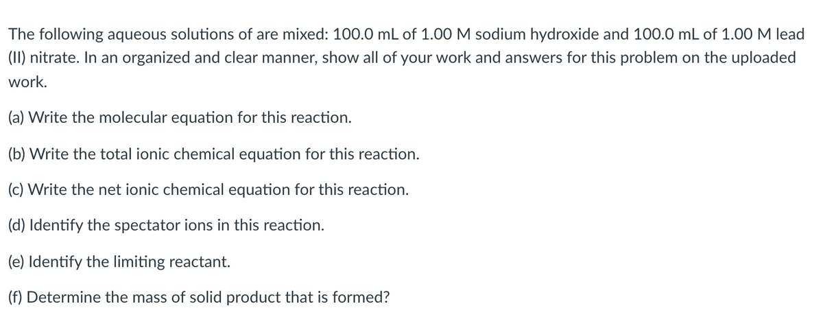The following aqueous solutions of are mixed: 100.0 mL of 1.00 M sodium hydroxide and 100.0 mL of 1.00 M lead
(II) nitrate. In an organized and clear manner, show all of your work and answers for this problem on the uploaded
work.
(a) Write the molecular equation for this reaction.
(b) Write the total ionic chemical equation for this reaction.
(c) Write the net ionic chemical equation for this reaction.
(d) Identify the spectator ions in this reaction.
(e) Identify the limiting reactant.
(f) Determine the mass of solid product that is formed?
