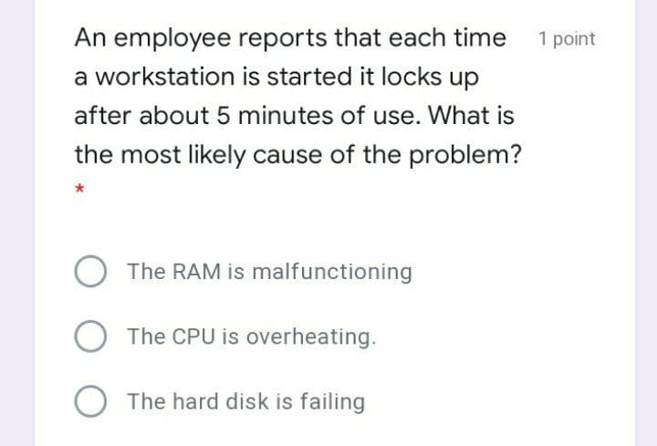 An employee reports that each time 1 point
a workstation is started it locks up
after about 5 minutes of use. What is
the most likely cause of the problem?
The RAM is malfunctioning
The CPU is overheating.
The hard disk is failing
