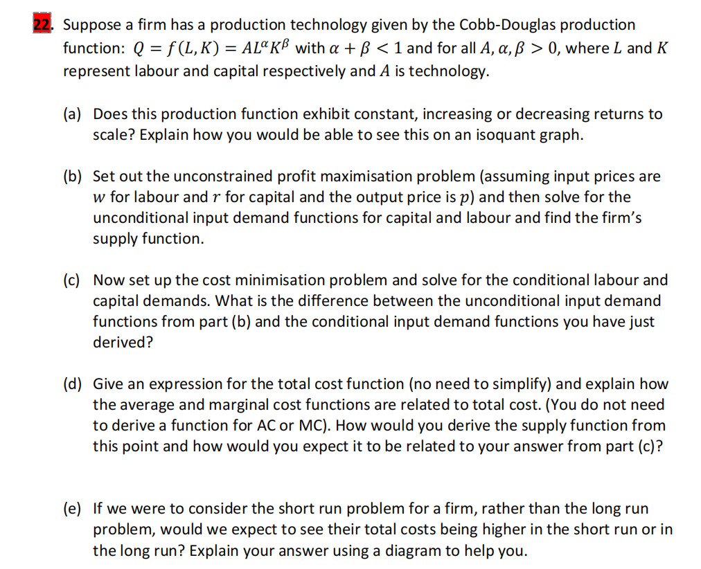 Suppose a firm has a production technology given by the Cobb-Douglas production
function: Q=f(L,K) = AL¤ KB with a + ß < 1 and for all A, a, ß > 0, where L and K
represent labour and capital respectively and A is technology.
(a) Does this production function exhibit constant, increasing or decreasing returns to
scale? Explain how you would be able to see this on an isoquant graph.
(b) Set out the unconstrained profit maximisation problem (assuming input prices are
w for labour and r for capital and the output price is p) and then solve for the
unconditional input demand functions for capital and labour and find the firm's
supply function.
(c) Now set up the cost minimisation problem and solve for the conditional labour and
capital demands. What is the difference between the unconditional input demand
functions from part (b) and the conditional input demand functions you have just
derived?
(d) Give an expression for the total cost function (no need to simplify) and explain how
the average and marginal cost functions are related to total cost. (You do not need
to derive a function for AC or MC). How would you derive the supply function from
this point and how would you expect it to be related to your answer from part (c)?
(e) If we were to consider the short run problem for a firm, rather than the long run
problem, would we expect to see their total costs being higher in the short run or in
the long run? Explain your answer using a diagram to help you.