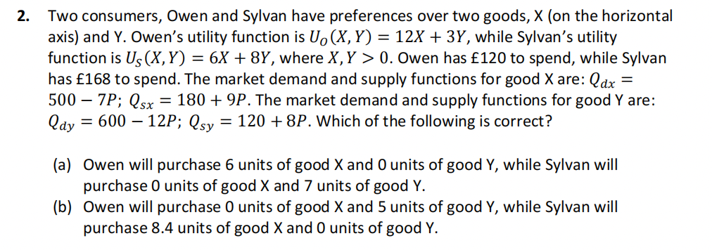 2.
Two consumers, Owen and Sylvan have preferences over two goods, X (on the horizontal
axis) and Y. Owen's utility function is Uo (X, Y) = 12X + 3Y, while Sylvan's utility
function is Us (X,Y)
=
6X +8Y, where X, Y > 0. Owen has £120 to spend, while Sylvan
has £168 to spend. The market demand and supply functions for good X are: Qax =
500 - 7P; Qsx 180 +9P. The market demand and supply functions for good Y are:
Qay = 600 - 12P; Qsy = 120 + 8P. Which of the following is correct?
=
(a) Owen will purchase 6 units of good X and 0 units of good Y, while Sylvan will
purchase 0 units of good X and 7 units of good Y.
(b) Owen will purchase 0 units of good X and 5 units of good Y, while Sylvan will
purchase 8.4 units of good X and 0 units of good Y.