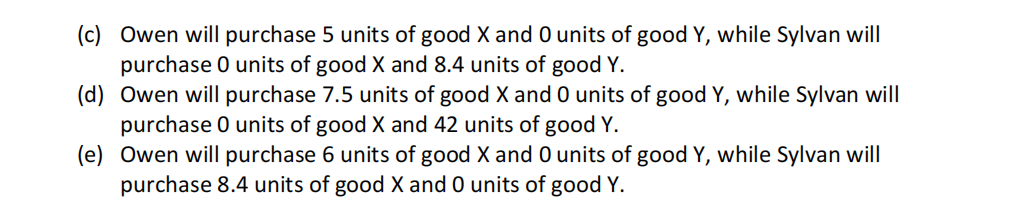 (c) Owen will purchase 5 units of good X and 0 units of good Y, while Sylvan will
purchase 0 units of good X and 8.4 units of good Y.
(d) Owen will purchase 7.5 units of good X and 0 units of good Y, while Sylvan will
purchase 0 units of good X and 42 units of good Y.
(e)
Owen will purchase 6 units of good X and 0 units of good Y, while Sylvan will
purchase 8.4 units of good X and 0 units of good Y.