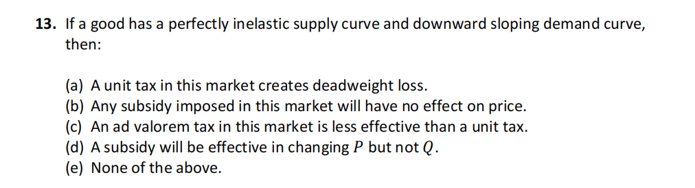 13. If a good has a perfectly inelastic supply curve and downward sloping demand curve,
then:
(a) A unit tax in this market creates deadweight loss.
(b) Any subsidy imposed in this market will have no effect on price.
(c) An ad valorem tax in this market is less effective than a unit tax.
(d) A subsidy will be effective in changing P but not Q.
(e) None of the above.