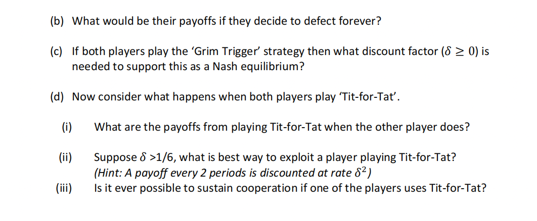 (b) What would be their payoffs if they decide to defect forever?
(c) If both players play the 'Grim Trigger' strategy then what discount factor (8≥ 0) is
needed to support this as a Nash equilibrium?
(d) Now consider what happens when both players play 'Tit-for-Tat'.
(i)
(ii)
(iii)
What are the payoffs from playing Tit-for-Tat when the other player does?
Suppose >1/6, what is best way to exploit a player playing Tit-for-Tat?
(Hint: A payoff every 2 periods is discounted at rate 8²)
Is it ever possible to sustain cooperation if one of the players uses Tit-for-Tat?