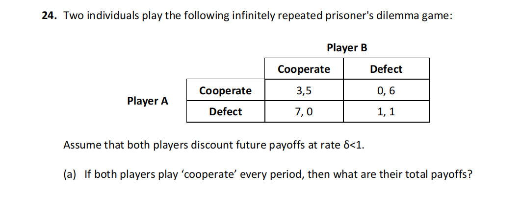 24. Two individuals play the following infinitely repeated prisoner's dilemma game:
Player A
Cooperate
Defect
Player B
Cooperate
3,5
7,0
Defect
0,6
1, 1
Assume that both players discount future payoffs at rate 8<1.
(a) If both players play 'cooperate' every period, then what are their total payoffs?