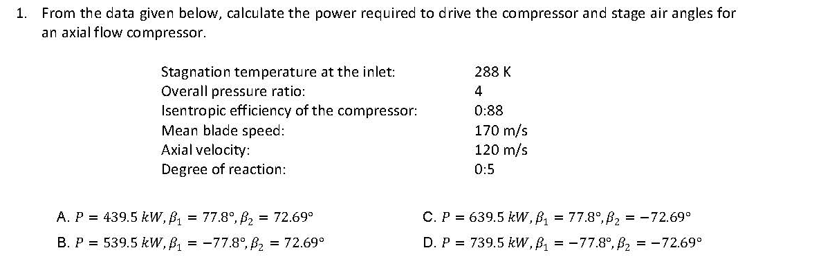 1. From the data given below, calculate the power required to drive the compressor and stage air angles for
an axial flow compressor.
Stagnation temperature at the inlet:
Overall pressure ratio:
Isentropic efficiency of the compressor:
Mean blade speed:
Axial velocity:
288 K
4
0:88
170 m/s
120 m/s
Degree of reaction:
0:5
A. P = 439.5 kW, B, = 77.8°, B, = 72.69°
C. P = 639.5 kW, B, = 77.8°, B2 = -72.69°
B. P = 539.5 kW, B, = -77.8°, B2 = 72.69°
D. P = 739.5 kW, B, = -77.8°, B2 = -72.69°

